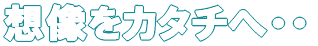 想像をカタチへ・・