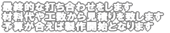 最終的な打ち合わせをします 材料代や工数から見積りを致します 予算が合えば製作開始となります